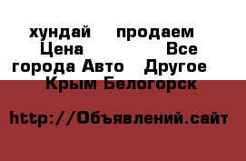 хундай 78 продаем › Цена ­ 650 000 - Все города Авто » Другое   . Крым,Белогорск